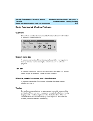 Page 92   CentreVu® Visual Vectors Version 8.0
Installation and Getting Started
Adding and Deleting Objects in the Call Center World6-6
Getting Started with CentreVu Visual 
Vectors 
Basic Framework Window Features5
Overview5
This section describes the features of the CentreVu Framework window 
in the Visual Vectors software. 
System menu box 5
A common convention. The system menu box enables you to perform 
basic operations, such as closing the current window or software 
program. 
Title bar 5
A common...