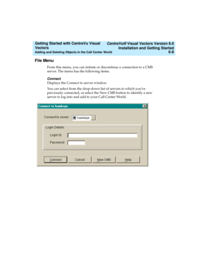 Page 94   CentreVu® Visual Vectors Version 8.0
Installation and Getting Started
Adding and Deleting Objects in the Call Center World6-8
Getting Started with CentreVu Visual 
Vectors 
File Menu5
From this menu, you can initiate or discontinue a connection to a CMS 
server. The menu has the following items.
Connect
Displays the Connect to server window.
You can select from the drop-down list of servers to which youve 
previously connected, or select the New CMS button to identify a new 
server to log into and add...