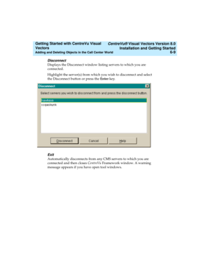 Page 95   CentreVu® Visual Vectors Version 8.0
Installation and Getting Started
Adding and Deleting Objects in the Call Center World6-9
Getting Started with CentreVu Visual 
Vectors 
Disconnect
Displays the Disconnect window listing servers to which you are 
connected.
Highlight the server(s) from which you wish to disconnect and select 
the Disconnect button or press the Enter key.
Exit
Automatically disconnects from any CMS servers to which you are 
connected and then closes CentreVu Framework window. A...