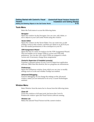 Page 96   CentreVu® Visual Vectors Version 8.0
Installation and Getting Started
Adding and Deleting Objects in the Call Center World6-10
Getting Started with CentreVu Visual 
Vectors 
Tools Menu5
Select the Tools menu to access the following items.
Navigator
Opens the window for the Navigator. You can view, add, delete, or 
move objects in your Call Center World using this window.
Vector Editor
Opens the window for the Vector Editor. You can create new or edit 
existing vectors in this window, and then save...