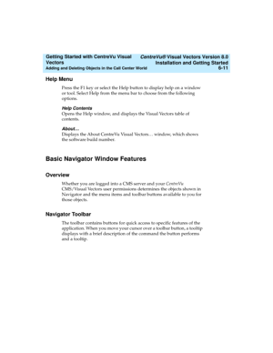 Page 97   CentreVu® Visual Vectors Version 8.0
Installation and Getting Started
Adding and Deleting Objects in the Call Center World6-11
Getting Started with CentreVu Visual 
Vectors 
Help Menu5
Press the F1 key or select the Help button to display help on a window 
or tool. Select Help from the menu bar to choose from the following 
options.
Help Contents
Opens the Help window, and displays the Visual Vectors table of 
contents. 
About…
Displays the About CentreVu Visual Vectors… window, which shows 
the...