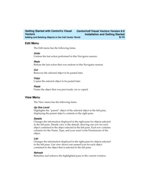 Page 100   CentreVu® Visual Vectors Version 8.0
Installation and Getting Started
Adding and Deleting Objects in the Call Center World6-14
Getting Started with CentreVu Visual 
Vectors 
Edit Menu5
The Edit menu has the following items.
Undo
Undoes the last action performed in this Navigator session.
Redo
Redoes the last action that was undone in this Navigator session.
Cut
Removes the selected object to be pasted later.
Copy
Copies the selected object to be pasted later.
Paste
Pastes the object that was...