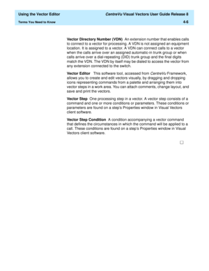 Page 104  Using the Vector Editor CentreVu Visual Vectors User Guide Release 8
Terms You Need to Know4-6
Vector Directory Number (VDN)  An extension number that enables calls 
to connect to a vector for processing. A VDN is not assigned an equipment 
location. It is assigned to a vector. A VDN can connect calls to a vector 
when the calls arrive over an assigned automatic-in trunk group or when 
calls arrive over a dial-repeating (DID) trunk group and the final digits 
match the VDN. The VDN by itself may be...