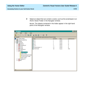 Page 108  Using the Vector Editor CentreVu Visual Vectors User Guide Release 8
Accessing Vectors in your Call Center World4-10
...........................................................................................................................................................................
2Select an object that can contain a vector, such as the scratchpad or an 
ACDs Vector Folder in the Navigator window.
Result:  The objects contained in the folder appear in the right-hand 
pane of the Navigator window. 