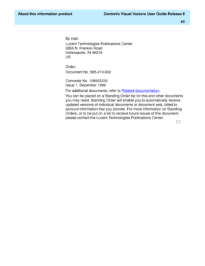 Page 12  About this information product CentreVu Visual Vectors User Guide Release 8
xii
By mail:
Lucent Technologies Publications Center
2855 N. Franklin Road
Indianapolis, IN 46219
US
Order:
Document No. 585-210-932
Comcode No. 108502220
Issue 1, December 1999
For additional documents, refer to Related documentation
.
You can be placed on a Standing Order list for this and other documents 
you may need. Standing Order will enable you to automatically receive 
updated versions of individual documents or...
