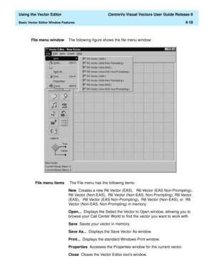 Page 116  Using the Vector Editor CentreVu Visual Vectors User Guide Release 8
Basic Vector Editor Window Features4-18
File menu windowThe following figure shows the file menu window:
File menu items The File menu has the following items:
New  Creates a new R6 Vector (EAS),   R6 Vector (EAS Non-Prompting),  
R6 Vector (Non-EAS),  R6 Vector (Non-EAS, Non-Prompting), R8 Vector 
(EAS),   R8 Vector (EAS Non-Prompting),  R8 Vector (Non-EAS), or  R8 
Vector (Non-EAS, Non-Prompting) in memory.
Open...  Displays the...