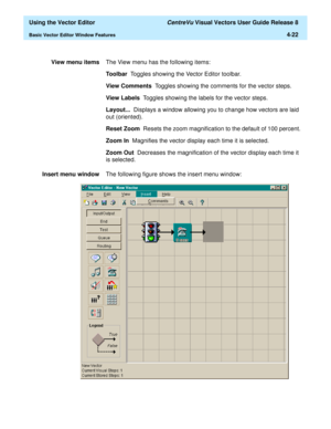 Page 120  Using the Vector Editor CentreVu Visual Vectors User Guide Release 8
Basic Vector Editor Window Features4-22
View menu itemsThe View menu has the following items: 
Toolbar  Toggles showing the Vector Editor toolbar.
View Comments  Toggles showing the comments for the vector steps.
View Labels  Toggles showing the labels for the vector steps.
Layout...  Displays a window allowing you to change how vectors are laid 
out (oriented).
Reset Zoom  Resets the zoom magnification to the default of 100 percent....