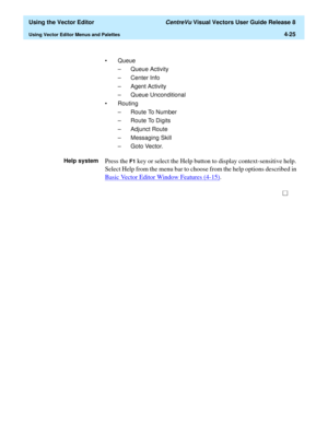 Page 123  Using the Vector Editor CentreVu Visual Vectors User Guide Release 8
Using Vector Editor Menus and Palettes4-25
• Queue
– Queue Activity
– Center Info
– Agent Activity
– Queue Unconditional
• Routing
– Route To Number
– Route To Digits
– Adjunct Route
– Messaging Skill
– Goto Vector.
Help system
Press the F1 key or select the Help button to display context-sensitive help. 
Select Help from the menu bar to choose from the help options described in 
Basic Vector Editor Window Features (4-15)
. 