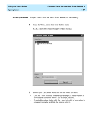 Page 125  Using the Vector Editor CentreVu Visual Vectors User Guide Release 8
Opening Vectors4-27
Access proceduresTo open a vector from the Vector Editor window, do the following:
...........................................................................................................................................................................
1Select the Open... menu item from the File menu.
Result:  A Select the Vector to open window displays....