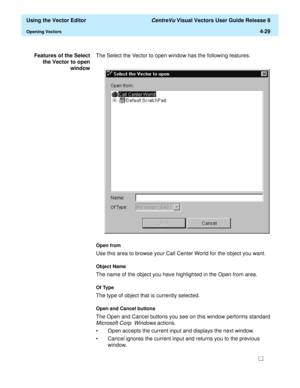 Page 127  Using the Vector Editor CentreVu Visual Vectors User Guide Release 8
Opening Vectors4-29
Features of the Select
the Vector to open
windowThe Select the Vector to open window has the following features.
Open from
Use this area to browse your Call Center World for the object you want.
Object Name
The name of the object you have highlighted in the Open from area. 
Of Type
The type of object that is currently selected. 
Open and Cancel buttons 
The Open and Cancel buttons you see on this window performs...