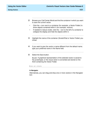 Page 129  Using the Vector Editor CentreVu Visual Vectors User Guide Release 8
Saving Vectors4-31
...........................................................................................................................................................................
2Browse your Call Center World and find the container in which you want 
to save the current vector.
• Click the + icon next to a container (for example, a Vector Folder) to 
show objects contained within it (for example, vectors).
• If needed to...