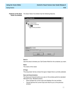 Page 130  Using the Vector Editor CentreVu Visual Vectors User Guide Release 8
Saving Vectors4-32
Features of the Save
Vector As windowThe Save Vector As window has the following features.
Save In
Use this area to browse your Call Center World for the container you want.
Name
The name of the vector
Of Type
This drop-down list box shows the type of object that is currently selected.
Save and Cancel buttons 
The Save and Cancel buttons you see on this window performs standard 
Microsoft Corp. Windows actions.
•...