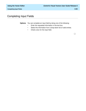 Page 141  Using the Vector Editor CentreVu Visual Vectors User Guide Release 8
Completing Input Fields4-43
............................................................................................................................................................................................................................................................Completing Input Fields 
OptionsYou can complete an input field by doing one of the following:
• Enter the requested information in the text box. 
• Select...