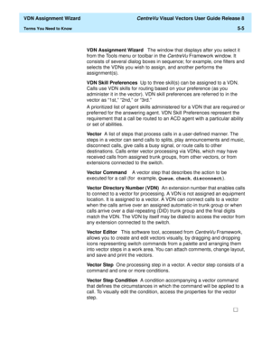 Page 161  VDN Assignment Wizard CentreVu Visual Vectors User Guide Release 8
Terms You Need to Know5-5
VDN Assignment Wizard   The window that displays after you select it 
from the Tools menu or toolbar in the 
CentreVu Framework window. It 
consists of several dialog boxes in sequence; for example, one filters and 
selects the VDNs you wish to assign, and another performs the 
assignment(s).
VDN Skill Preferences  Up to three skill(s) can be assigned to a VDN. 
Calls use VDN skills for routing based on your...