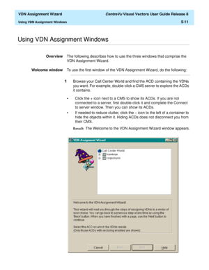 Page 167  VDN Assignment Wizard CentreVu Visual Vectors User Guide Release 8
Using VDN Assignment Windows5-11
............................................................................................................................................................................................................................................................Using VDN Assignment Windows
OverviewThe following describes how to use the three windows that comprise the 
VDN Assignment Wizard.
Welcome windowTo use...