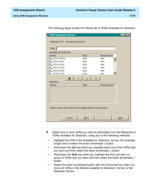 Page 170  VDN Assignment Wizard CentreVu Visual Vectors User Guide Release 8
Using VDN Assignment Windows5-14
The following figure shows the filtered list of VDNs Available for Selection:
...........................................................................................................................................................................
2Select one or more VDNs you want to administer from the filtered list of 
VDNs Available for Selection, using any of the following methods: 
• Highlight the...