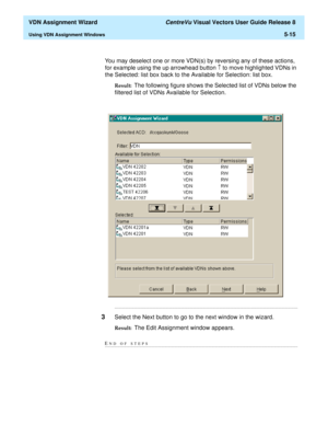 Page 171  VDN Assignment Wizard CentreVu Visual Vectors User Guide Release 8
Using VDN Assignment Windows5-15
You may deselect one or more VDN(s) by reversing any of these actions, 
for example using the up arrowhead button 
­ to move highlighted VDNs in 
the Selected: list box back to the Available for Selection: list box.
Result:  The following figure shows the Selected list of VDNs below the 
filtered list of VDNs Available for Selection....
