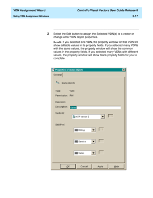 Page 173  VDN Assignment Wizard CentreVu Visual Vectors User Guide Release 8
Using VDN Assignment Windows5-17
...........................................................................................................................................................................
2Select the Edit button to assign the Selected VDN(s) to a vector or 
change other VDN object properties.
Result:  If you selected one VDN, the property window for that VDN will 
show editable values in its property fields. If you...