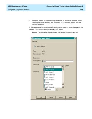 Page 174  VDN Assignment Wizard CentreVu Visual Vectors User Guide Release 8
Using VDN Assignment Windows5-18
...........................................................................................................................................................................
3Select a Vector Id from the drop-down list of available vectors. If the 
Selected VDN(s) already are assigned to a common vector, it is the 
default selection. 
If the selected VDN is not already assigned to a vector, then [none] is...