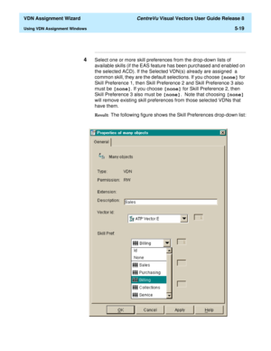 Page 175  VDN Assignment Wizard CentreVu Visual Vectors User Guide Release 8
Using VDN Assignment Windows5-19
...........................................................................................................................................................................
4Select one or more skill preferences from the drop-down lists of 
available skills (if the EAS feature has been purchased and enabled on 
the selected ACD). If the Selected VDN(s) already are assigned  a 
common skill, they are the...