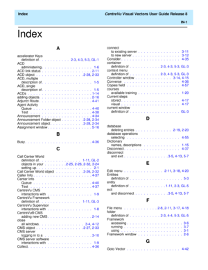 Page 189  Index CentreVu Visual Vectors User Guide Release 8
IN-1
Index
A
accelerator Keys
definition of.  .  .  .  .  .  .  .  .  .  .   2-3, 4-3, 5-3, GL-1
ACD
administering.  .  .  .  .  .  .  .  .  .  .  .  .  .  .  .  .  .   1-6
ACD link status .  .  .  .  .  .  .  .  .  .  .  .  .  .  .  .  .  . 2-11
ACD object  .  .  .  .  .  .  .  .  .  .  .  .  .  .  .  .  . 2-28, 2-33
ACD, multiple
description of.  .  .  .  .  .  .  .  .  .  .  .  .  .  .  .  .  .   1-5
ACD, single
description of.  .  .  .  .  .  .  ....