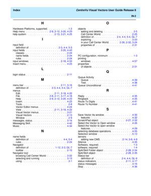 Page 190  Index CentreVu Visual Vectors User Guide Release 8
IN-2
H
Hardware Platforms, supported.  .  .  .  .  .  .  .  .  .  . 1-3
Help menu  .  .  .  .  .  .  .  .  .  .  .   2-9, 2-12, 3-20, 4-23
help system.  .  .  .  .  .  .  .  .  .  .  .  .  . 2-13, 3-21, 4-25
I
input field
definition of.  .  .  .  .  .  .  .  .  .  .  .  .  .  . 2-3, 4-4, 5-3
input fields  .  .  .  .  .  .  .  .  .  .  .  .  .  .  .  .  . 3-25, 4-43
classes.  .  .  .  .  .  .  .  .  .  .  .  .  .  .  .  .  .  .  .  .  2-24
name fields....