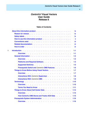 Page 5Table of Contents
CentreVu® Visual Vectors 
User Guide 
Release 8
   CentreVu Visual Vectors User Guide Release 8
v
About this information product  .   .   .   .   .   .   .   .   .   .   .   .   .   .   .   .   .   .   .   .    ix
Reason for reissue .   .   .   .   .   .   .   .   .   .   .   .   .   .   .   .   .   .   .   .   .   .   .   .    ix
Safety labels   .   .   .   .   .   .   .   .   .   .   .   .   .   .   .   .   .   .   .   .   .   .   .   .   .   .    ix
How to use this information...