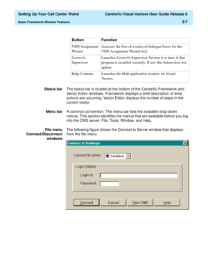 Page 41  Setting Up Your Call Center World CentreVu Visual Vectors User Guide Release 8
Basic Framework Window Features2-7
Status barThe status bar is located at the bottom of the 
CentreVu Framework and 
Vector Editor windows. Framework displays a brief description of what 
actions are occurring; Vector Editor displays the number of steps in the 
current vector. 
Menu barA common convention. The menu bar lists the available drop-down 
menus. This section identifies the menus that are available before you log...