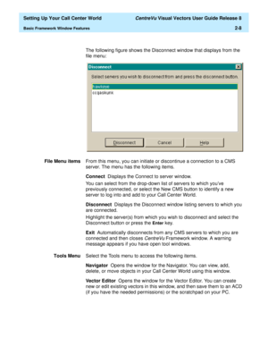 Page 42  Setting Up Your Call Center World CentreVu Visual Vectors User Guide Release 8
Basic Framework Window Features2-8
The following figure shows the Disconnect window that displays from the 
file menu:
File Menu itemsFrom this menu, you can initiate or discontinue a connection to a CMS 
server. The menu has the following items.
Connect  Displays the Connect to server window.
You can select from the drop-down list of servers to which youve 
previously connected, or select the New CMS button to identify a...