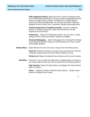 Page 43  Setting Up Your Call Center World CentreVu Visual Vectors User Guide Release 8
Basic Framework Window Features2-9
VDN Assignment Wizard  Opens the first of a series of dialogue boxes 
for the VDN Assignment Wizard. This tool consists of dialogue boxes that 
lead you through a series of steps. It enables you to assign VDNs to 
vectors and VDN skill preferences. You can also view which VDNs are 
assigned to which vectors and, if necessary, change those assignments.
CentreVu Supervisor (if installed...