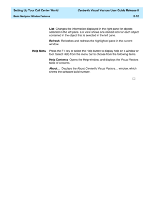 Page 46  Setting Up Your Call Center World CentreVu Visual Vectors User Guide Release 8
Basic Navigator Window Features2-12
List  Changes the information displayed in the right pane for objects 
selected in the left pane. List view shows one named icon for each object 
contained in the object that is selected in the left pane.
Refresh  Refreshes and redraws the highlighted pane in the current 
window.
Help MenuPress the F1 key or select the Help button to display help on a window or 
tool. Select Help from the...