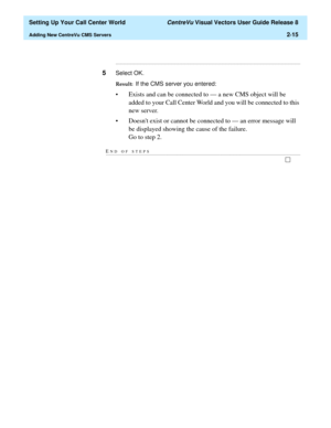 Page 49  Setting Up Your Call Center World CentreVu Visual Vectors User Guide Release 8
Adding New CentreVu CMS Servers2-15
...........................................................................................................................................................................
5Select OK.
Result:  If the CMS server you entered:
• Exists and can be connected to — a new CMS object will be 
added to your Call Center World and you will be connected to this 
new server.
• Doesnt exist or cannot be...