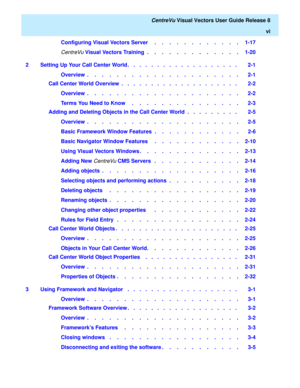 Page 6   CentreVu Visual Vectors User Guide Release 8
vi
Configuring Visual Vectors Server     .    .    .    .    .    .    .    .    .    .    .    .   1-17
CentreVu Visual Vectors Training  .    .    .    .    .    .    .    .    .    .    .    .    .   1-20
2 Setting Up Your Call Center World .   .   .   .   .   .   .   .   .   .   .   .   .   .   .   .   .   .   .    2-1
Overview  .    .    .    .    .    .    .    .    .    .    .    .    .    .    .    .    .    .    .    .    .   2-1
Call Center World...