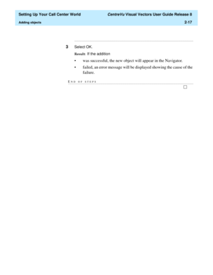 Page 51  Setting Up Your Call Center World CentreVu Visual Vectors User Guide Release 8
Adding objects2-17
...........................................................................................................................................................................
3Select OK.
Result:  If the addition
• was successful, the new object will appear in the Navigator.
• failed, an error message will be displayed showing the cause of the 
failure. 
END OF...