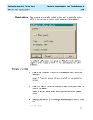 Page 57  Setting Up Your Call Center World CentreVu Visual Vectors User Guide Release 8
Changing other object properties2-23
Multiple objectsIf the property window is for multiple entities such as split/skills, vectors, 
VDNs, or trunk groups, a multiple-object property window appears.
For split/skill, VDN, vector, trunk group and ACD, the window contains 
properties for the objects for which you have permissions in the CMS 
Dictionary.
Changing properties...