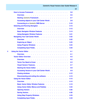 Page 7   CentreVu Visual Vectors User Guide Release 8
vii
How to Access Framework   .   .   .   .   .   .   .   .   .   .   .   .   .   .   .   .   .   .   .   .    3-6
Overview  .    .    .    .    .    .    .    .    .    .    .    .    .    .    .    .    .    .    .    .    .   3-6
Starting 
CentreVu Framework   .    .    .    .    .    .    .    .    .    .    .    .    .    .   3-7
Accessing objects in your Call Center World  .    .    .    .    .    .    .    .    .   3-8
Connecting to a 
CentreVu CMS...