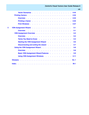 Page 8   CentreVu Visual Vectors User Guide Release 8
viii
Vector Scenarios    .    .    .    .    .    .    .    .    .    .    .    .    .    .    .    .    .    .   4-44
Printing Vectors  .   .   .   .   .   .   .   .   .   .   .   .   .   .   .   .   .   .   .   .   .   .   .   .   .    4-54
Overview  .    .    .    .    .    .    .    .    .    .    .    .    .    .    .    .    .    .    .    .    .   4-54
Printing a Vector    .    .    .    .    .    .    .    .    .    .    .    .    .    .    .    ....