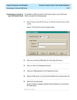 Page 83  Using Framework and Navigator CentreVu Visual Vectors User Guide Release 8
Connecting to a CentreVu CMS Server3-11
Connecting to a server in
your Call Center WorldTo establish a CMS connection if the server exists in your Call Center 
World, complete the following steps:
...........................................................................................................................................................................
1Select Connect from the File menu, or click the Connect button...