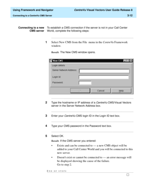 Page 84  Using Framework and Navigator CentreVu Visual Vectors User Guide Release 8
Connecting to a CentreVu CMS Server3-12
Connecting to a new
CMS serverTo establish a CMS connection if the server is not in your Call Center 
World, complete the following steps:
...........................................................................................................................................................................
1Select New CMS from the File  menu in the CentreVu Framework 
window.
Result:...