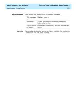 Page 88  Using Framework and Navigator CentreVu Visual Vectors User Guide Release 8
Basic Navigator Window Features3-16
Status messagesVisual Vectors may display any of the following messages.
Menu barThe menu bar identifies the four menus that are available after you log into 
a CMS server: File, Edit, View, and Help.This message 
…Displays when …
Starting tool... A Visual Vectors window is opening. Framework is 
locked during this time. 
Looking for items 
to Connect...Framework is searching your Call Center...
