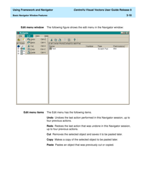 Page 90  Using Framework and Navigator CentreVu Visual Vectors User Guide Release 8
Basic Navigator Window Features3-18
Edit menu windowThe following figure shows the edit menu in the Navigator window:
Edit menu itemsThe Edit menu has the following items.
Undo  Undoes the last action performed in this Navigator session, up to 
four previous actions.
Redo  Redoes the last action that was undone in this Navigator session, 
up to four previous actions.
Cut  Removes the selected object and saves it to be pasted...