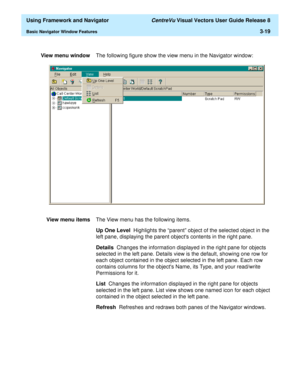 Page 91  Using Framework and Navigator CentreVu Visual Vectors User Guide Release 8
Basic Navigator Window Features3-19
View menu windowThe following figure show the view menu in the Navigator window:
View menu itemsThe View menu has the following items.
Up One Level  Highlights the “parent” object of the selected object in the 
left pane, displaying the parent objects contents in the right pane.
Details  Changes the information displayed in the right pane for objects 
selected in the left pane. Details view is...