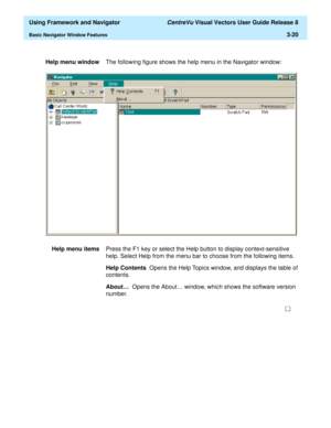 Page 92  Using Framework and Navigator CentreVu Visual Vectors User Guide Release 8
Basic Navigator Window Features3-20
Help menu windowThe following figure shows the help menu in the Navigator window:
Help menu itemsPress the F1 key or select the Help button to display context-sensitive 
help. Select Help from the menu bar to choose from the following items. 
Help Contents  Opens the Help Topics window, and displays the table of 
contents. 
About…  Opens the About… window, which shows the software version...