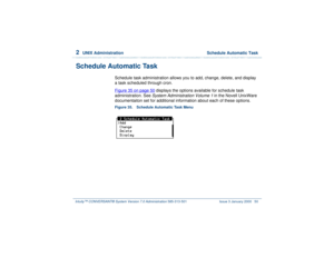 Page 1042  
UNIX Administration  Schedule Automatic Task
Intuity™ CONVERSANT® System Version 7.0 Administration 
585-313-501 Issue 3 January 2000 50
Schedule Automatic Task
Schedule task administration allows you to add, change, delete, and display 
a task scheduled through cron.
Figure 35 on page 50
 displays the options available for schedule task 
administration. See System Administration Volume 1 
in the Novell UnixWare 
documentaiton set for additional information about each of these options.
Figure 35....