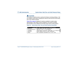 Page 1092  
UNIX Administration  System Name, Date/Time, and Initial Password Setup
Intuity™ CONVERSANT® System Version 7.0 Administration 
585-313-501 Issue 3 January 2000 55
!
CAUTION:
Your system’s machine name is used by the Feature Licensing software.  Call 
your support center before changing the machine name and thus avoid losing 
any of your feature licenses.
Figure 39 on page 55
 displays the options available for system setup 
administration. See System Owner Handbook
 in the Novell UnixWare...