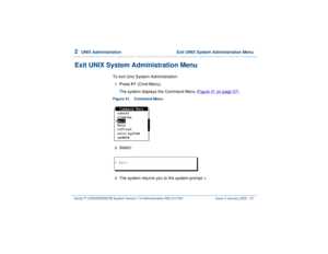 Page 1112  
UNIX Administration  Exit UNIX System Administration Menu
Intuity™ CONVERSANT® System Version 7.0 Administration 
585-313-501 Issue 3 January 2000 57
Exit UNIX System Administration Menu
To exit Unix System Administration:1  
Press 
F7
 (Cmd-Menu).
The system displays the Command Menu (Figure 41 on page 57
).
Figure 41. Command Menu  2  
Select: 
 3  
The system returns you to the system prompt 
#.
> Exit 