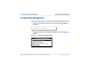 Page 1173  
Voice System Administration  Configuration Management
Intuity™ CONVERSANT® System Version 7.0 Administration 
585-313-501 Issue 3 January 2000 63
Configuration Management
Use the following procedure to access the Configuration Management menu:1  
Start at the Voice System Administration menu (Figure 42 on page 59
) 
and select: 
The system displays the Configuration Management menu (Figure 43 on 
page 63
).
Figure 43. Configuration Management Menu  > Configuration Management 