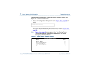 Page 1193  
Voice System Administration  Feature Licensing
Intuity™ CONVERSANT® System Version 7.0 Administration 
585-313-501 Issue 3 January 2000 65
Use the following procedure to access the Feature Licensing window and 
display the current feature licenses.1  
Start at the Configuration Management menu (Figure 43 on page 63
) and 
select:  
The system displays the Display Feature Licensing window (Figure 44 on 
page 65
).
Note:Figure 44 on page 65
 is a sample window. Your Display Feature 
Licensing window...