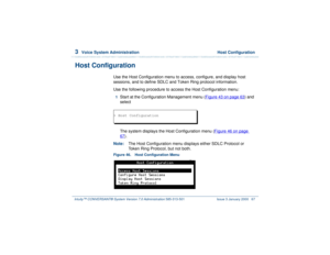 Page 1213  
Voice System Administration  Host Configuration
Intuity™ CONVERSANT® System Version 7.0 Administration 
585-313-501 Issue 3 January 2000 67
Host Configuration
Use the Host Configuration menu to access, configure, and display host 
sessions, and to define SDLC and Token Ring protocol information.
Use the following procedure to access the Host Configuration menu:1  
Start at the Configuration Management menu (Figure 43 on page 63
) and 
select
The system displays the Host Configuration menu (Figure 46...