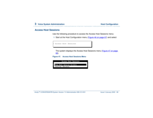 Page 1223  
Voice System Administration  Host Configuration
Intuity™ CONVERSANT® System Version 7.0 Administration 
585-313-501 Issue 3 January 2000 68
Access Host Sessions
Use the following procedure to access the Access Host Sessions menu:1  
Start at the Host Configuration menu (Figure 46 on page 67
) and select
The system displays the Access Host Sessions menu (Figure 47 on page 
68
).
Figure 47. Access Host Sessions Menu  > Access Host Sessions 